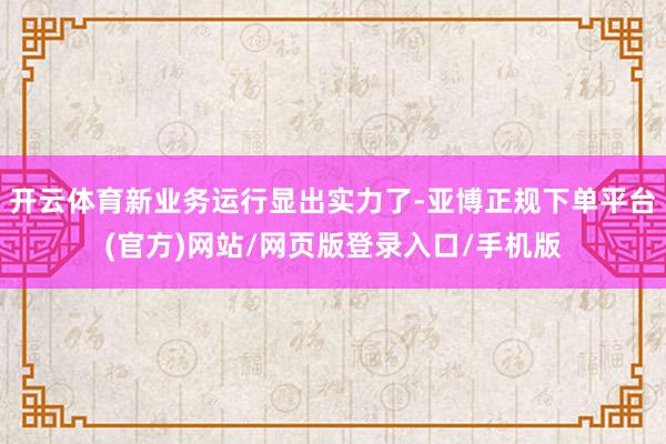 开云体育新业务运行显出实力了-亚博正规下单平台(官方)网站/网页版登录入口/手机版