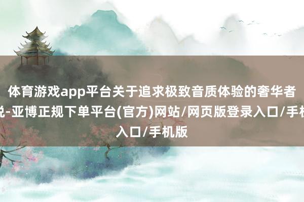 体育游戏app平台关于追求极致音质体验的奢华者来说-亚博正规下单平台(官方)网站/网页版登录入口/手机版