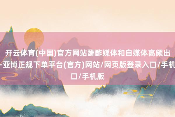 开云体育(中国)官方网站酬酢媒体和自媒体高频出现-亚博正规下单平台(官方)网站/网页版登录入口/手机版