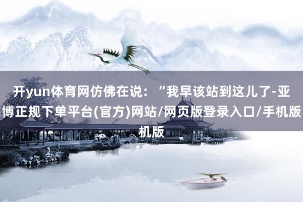 开yun体育网仿佛在说：“我早该站到这儿了-亚博正规下单平台(官方)网站/网页版登录入口/手机版