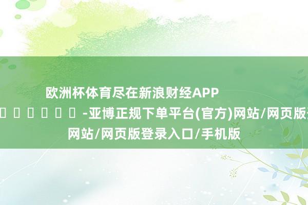 欧洲杯体育尽在新浪财经APP            													-亚博正规下单平台(官方)网站/网页版登录入口/手机版