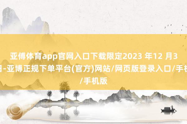 亚傅体育app官网入口下载限定2023 年12 月31 日-亚博正规下单平台(官方)网站/网页版登录入口/手机版