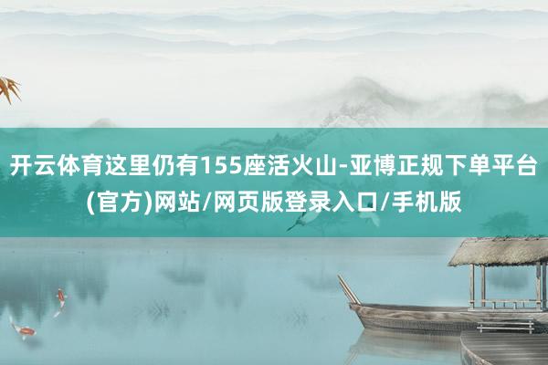 开云体育这里仍有155座活火山-亚博正规下单平台(官方)网站/网页版登录入口/手机版