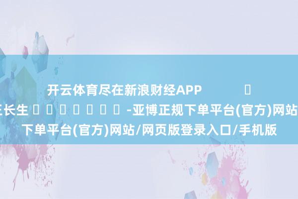 开云体育尽在新浪财经APP            						职守裁剪：王长生 							-亚博正规下单平台(官方)网站/网页版登录入口/手机版