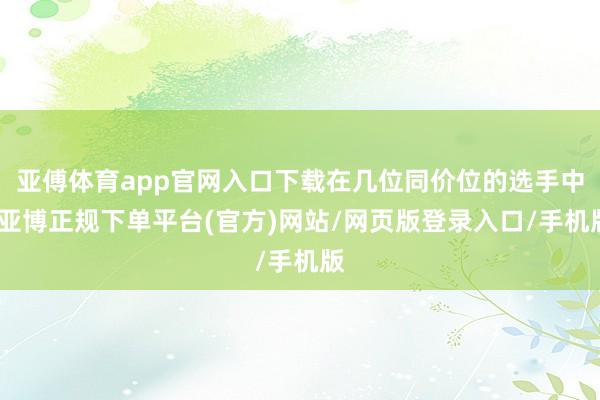 亚傅体育app官网入口下载在几位同价位的选手中-亚博正规下单平台(官方)网站/网页版登录入口/手机版