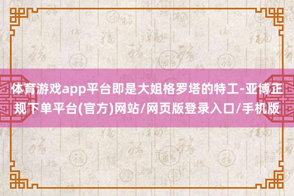 体育游戏app平台即是大姐格罗塔的特工-亚博正规下单平台(官方)网站/网页版登录入口/手机版
