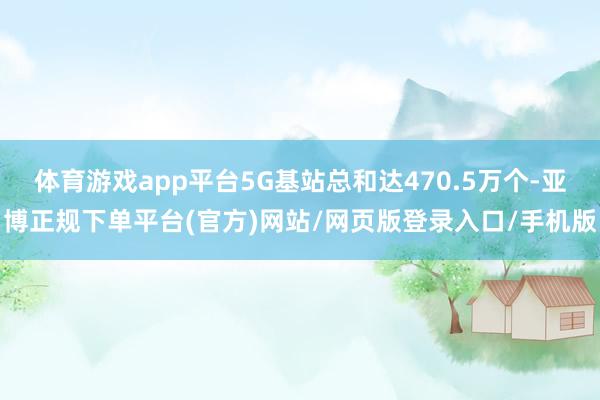 体育游戏app平台5G基站总和达470.5万个-亚博正规下单平台(官方)网站/网页版登录入口/手机版