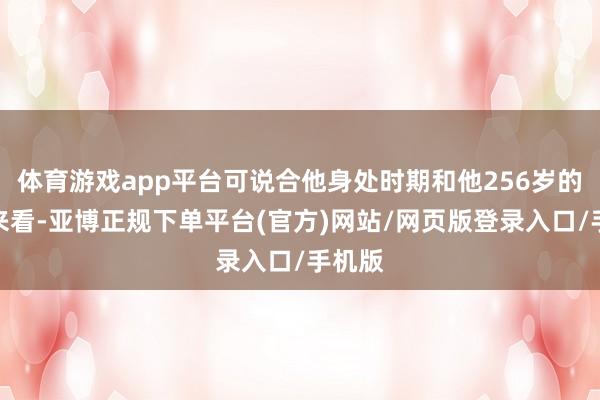 体育游戏app平台可说合他身处时期和他256岁的遐龄来看-亚博正规下单平台(官方)网站/网页版登录入口/手机版