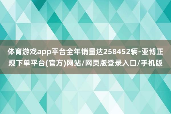 体育游戏app平台全年销量达258452辆-亚博正规下单平台(官方)网站/网页版登录入口/手机版