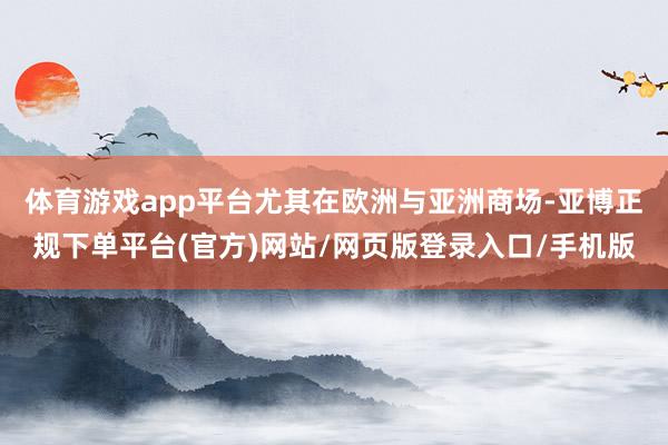 体育游戏app平台尤其在欧洲与亚洲商场-亚博正规下单平台(官方)网站/网页版登录入口/手机版