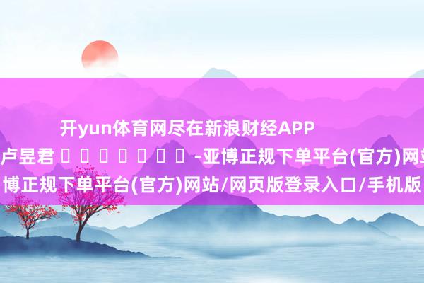 开yun体育网尽在新浪财经APP            						包袱裁剪:卢昱君 							-亚博正规下单平台(官方)网站/网页版登录入口/手机版
