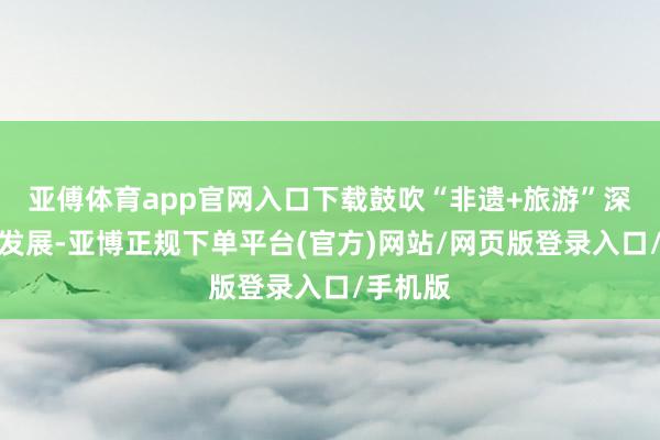 亚傅体育app官网入口下载鼓吹“非遗+旅游”深度交融发展-亚博正规下单平台(官方)网站/网页版登录入口/手机版