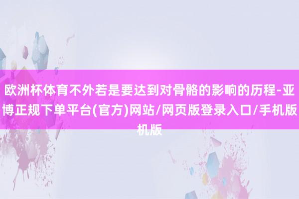 欧洲杯体育不外若是要达到对骨骼的影响的历程-亚博正规下单平台(官方)网站/网页版登录入口/手机版