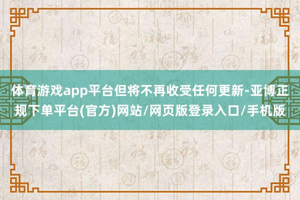 体育游戏app平台但将不再收受任何更新-亚博正规下单平台(官方)网站/网页版登录入口/手机版
