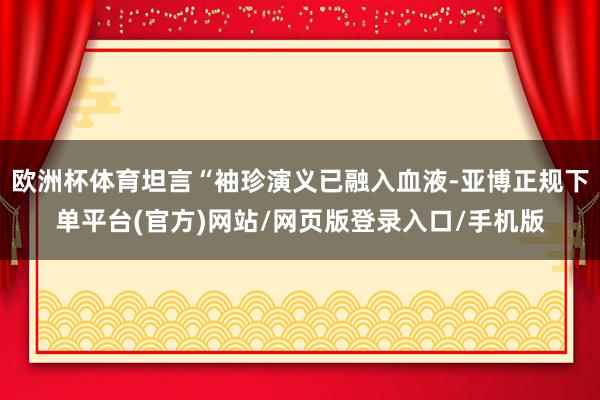 欧洲杯体育坦言“袖珍演义已融入血液-亚博正规下单平台(官方)网站/网页版登录入口/手机版
