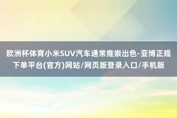 欧洲杯体育小米SUV汽车通常推崇出色-亚博正规下单平台(官方)网站/网页版登录入口/手机版