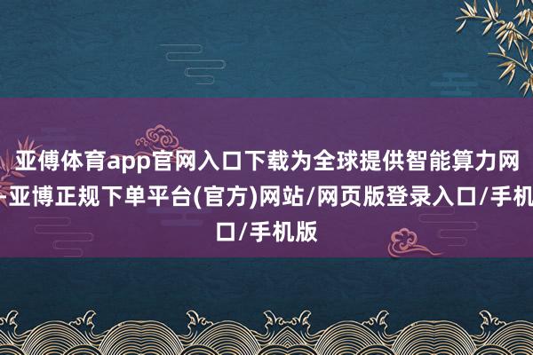 亚傅体育app官网入口下载为全球提供智能算力网罗-亚博正规下单平台(官方)网站/网页版登录入口/手机版
