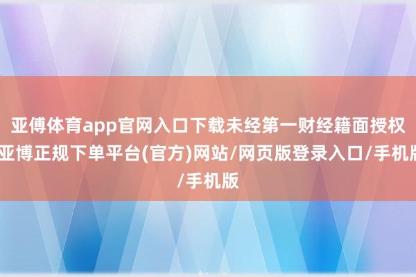 亚傅体育app官网入口下载未经第一财经籍面授权-亚博正规下单平台(官方)网站/网页版登录入口/手机版
