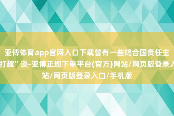亚傅体育app官网入口下载曾有一些鸠合国责任主谈主员“开打趣”谈-亚博正规下单平台(官方)网站/网页版登录入口/手机版