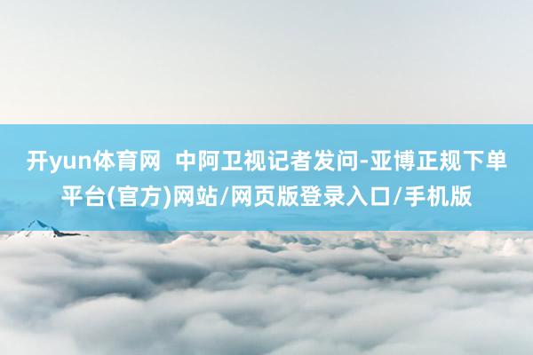 开yun体育网  中阿卫视记者发问-亚博正规下单平台(官方)网站/网页版登录入口/手机版
