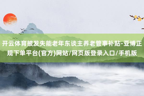 开云体育披发失能老年东谈主养老管事补贴-亚博正规下单平台(官方)网站/网页版登录入口/手机版