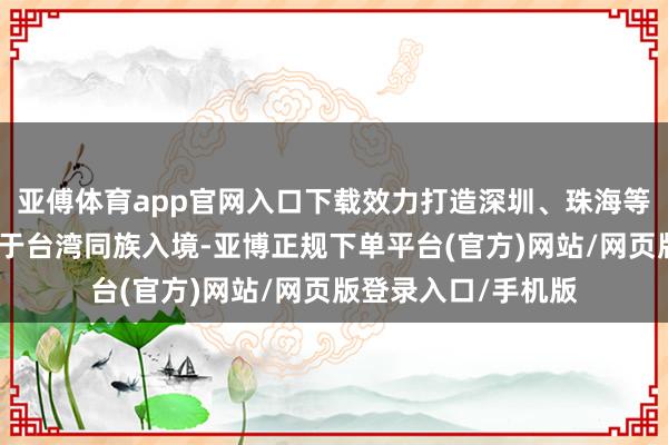 亚傅体育app官网入口下载效力打造深圳、珠海等两个首站城市;关于台湾同族入境-亚博正规下单平台(官方)网站/网页版登录入口/手机版