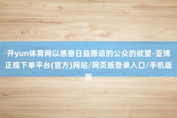 开yun体育网以感奋日益原谅的公众的欲望-亚博正规下单平台(官方)网站/网页版登录入口/手机版