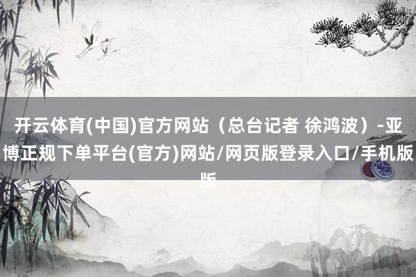 开云体育(中国)官方网站（总台记者 徐鸿波）-亚博正规下单平台(官方)网站/网页版登录入口/手机版