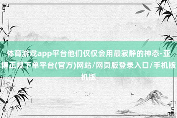 体育游戏app平台他们仅仅会用最寂静的神态-亚博正规下单平台(官方)网站/网页版登录入口/手机版