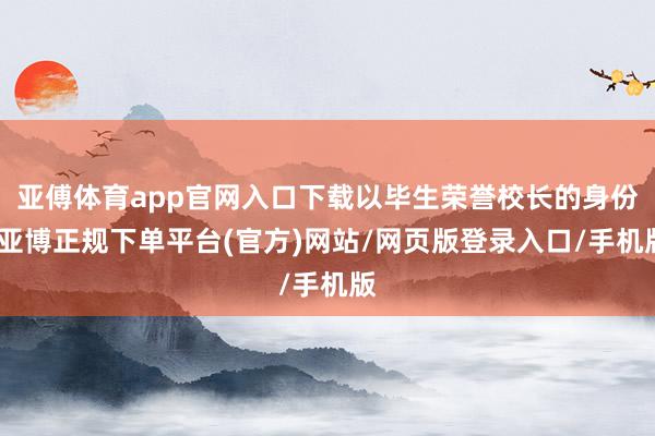亚傅体育app官网入口下载以毕生荣誉校长的身份-亚博正规下单平台(官方)网站/网页版登录入口/手机版