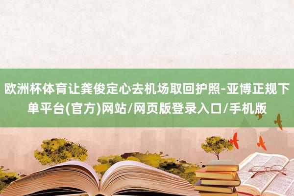 欧洲杯体育让龚俊定心去机场取回护照-亚博正规下单平台(官方)网站/网页版登录入口/手机版
