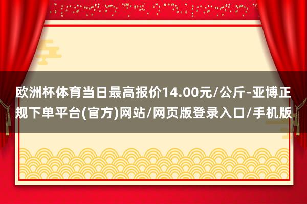 欧洲杯体育当日最高报价14.00元/公斤-亚博正规下单平台(官方)网站/网页版登录入口/手机版