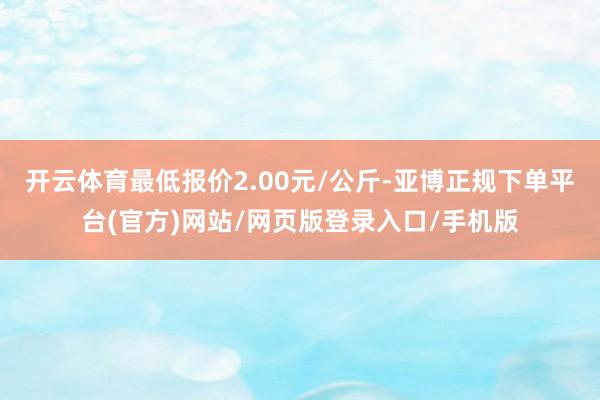 开云体育最低报价2.00元/公斤-亚博正规下单平台(官方)网站/网页版登录入口/手机版