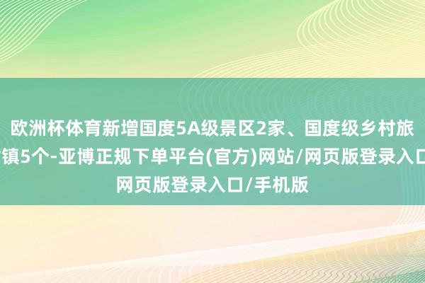 欧洲杯体育新增国度5A级景区2家、国度级乡村旅游重心村镇5个-亚博正规下单平台(官方)网站/网页版登录入口/手机版
