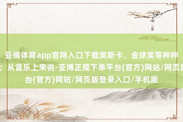 亚傅体育app官网入口下载奥斯卡、金球奖等种种电影奖项拿得手软;从音乐上来说-亚博正规下单平台(官方)网站/网页版登录入口/手机版