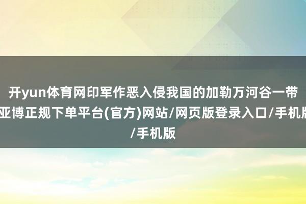 开yun体育网印军作恶入侵我国的加勒万河谷一带-亚博正规下单平台(官方)网站/网页版登录入口/手机版