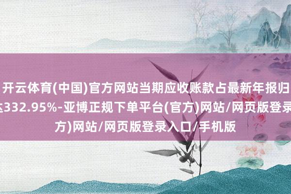 开云体育(中国)官方网站当期应收账款占最新年报归母净利润比达332.95%-亚博正规下单平台(官方)网站/网页版登录入口/手机版