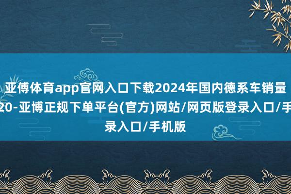 亚傅体育app官网入口下载2024年国内德系车销量TOP20-亚博正规下单平台(官方)网站/网页版登录入口/手机版