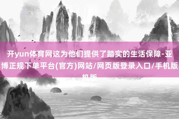 开yun体育网这为他们提供了踏实的生活保障-亚博正规下单平台(官方)网站/网页版登录入口/手机版