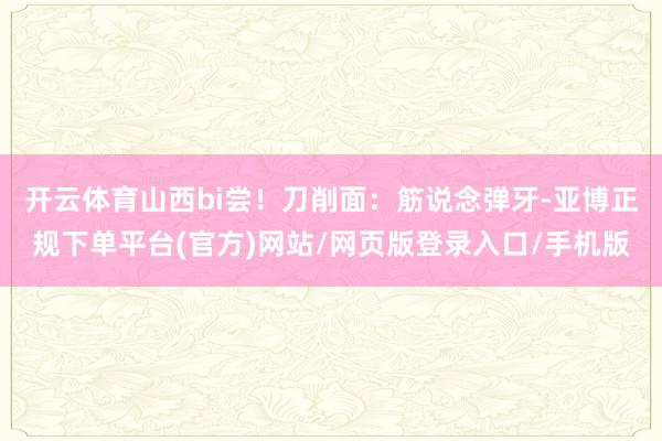 开云体育山西bi尝！刀削面：筋说念弹牙-亚博正规下单平台(官方)网站/网页版登录入口/手机版