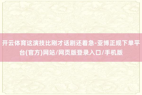 开云体育这演技比刚才话剧还着急-亚博正规下单平台(官方)网站/网页版登录入口/手机版