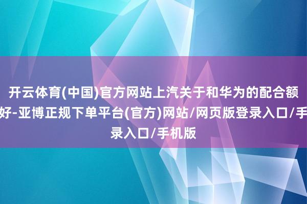 开云体育(中国)官方网站上汽关于和华为的配合额外爱好-亚博正规下单平台(官方)网站/网页版登录入口/手机版