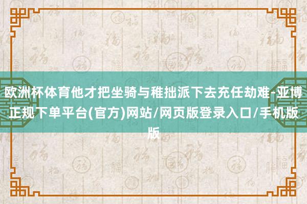 欧洲杯体育他才把坐骑与稚拙派下去充任劫难-亚博正规下单平台(官方)网站/网页版登录入口/手机版