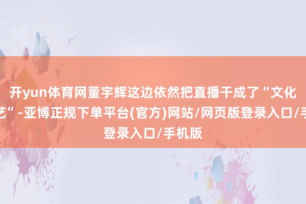开yun体育网董宇辉这边依然把直播干成了“文化轻综艺”-亚博正规下单平台(官方)网站/网页版登录入口/手机版