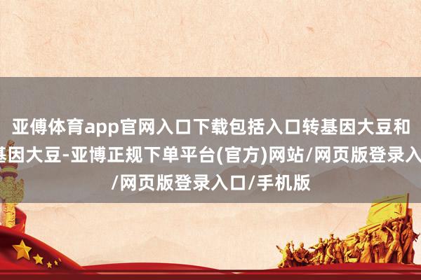 亚傅体育app官网入口下载包括入口转基因大豆和国产非转基因大豆-亚博正规下单平台(官方)网站/网页版登录入口/手机版