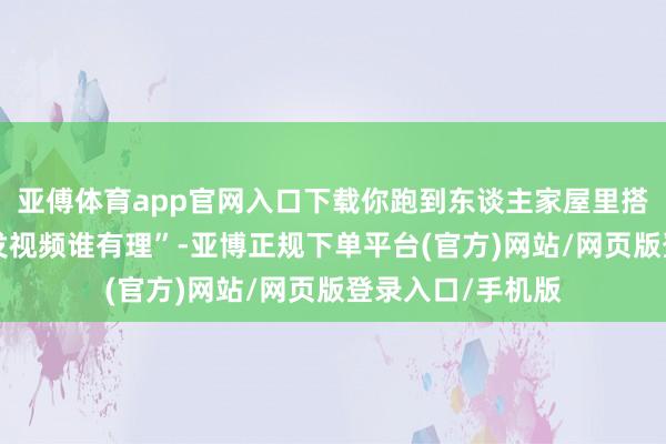 亚傅体育app官网入口下载你跑到东谈主家屋里搭帐篷”“不是谁发视频谁有理”-亚博正规下单平台(官方)网站/网页版登录入口/手机版