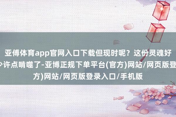 亚傅体育app官网入口下载但现时呢?这份灵魂好像被综艺节目少许点啃噬了-亚博正规下单平台(官方)网站/网页版登录入口/手机版
