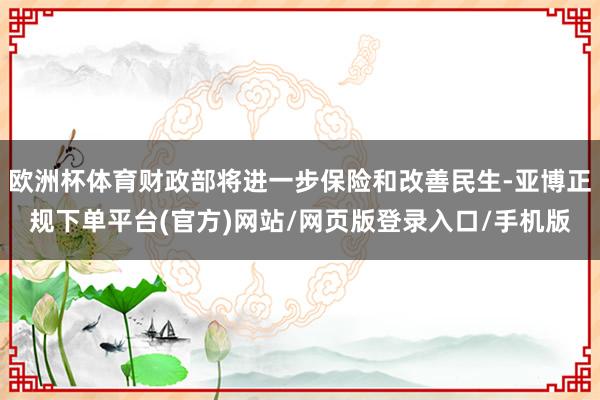 欧洲杯体育财政部将进一步保险和改善民生-亚博正规下单平台(官方)网站/网页版登录入口/手机版