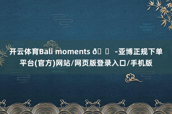 开云体育Bali moments 🐠-亚博正规下单平台(官方)网站/网页版登录入口/手机版