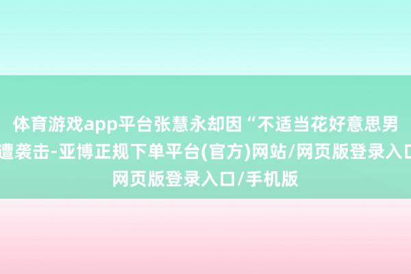 体育游戏app平台张慧永却因“不适当花好意思男圭臬”屡遭袭击-亚博正规下单平台(官方)网站/网页版登录入口/手机版